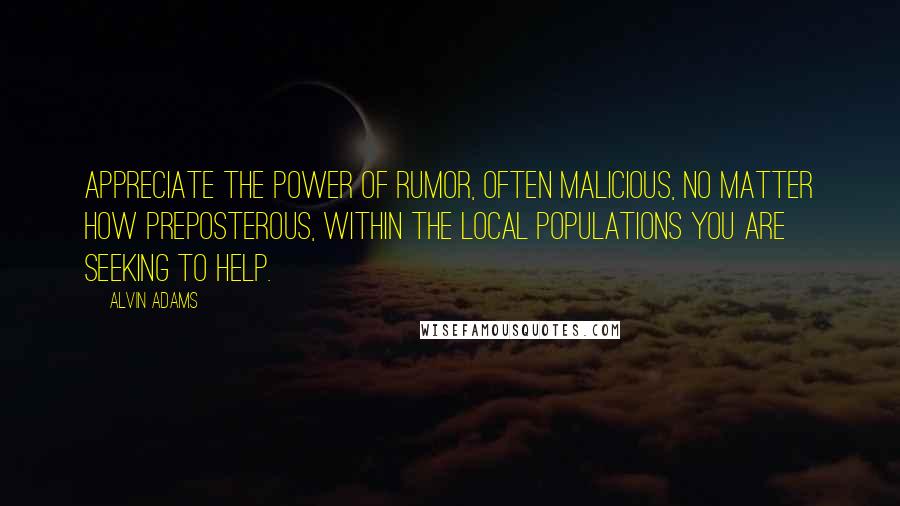 Alvin Adams Quotes: Appreciate the power of rumor, often malicious, no matter how preposterous, within the local populations you are seeking to help.