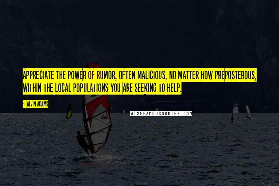 Alvin Adams Quotes: Appreciate the power of rumor, often malicious, no matter how preposterous, within the local populations you are seeking to help.