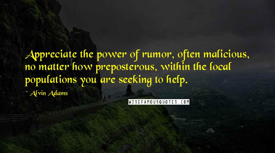 Alvin Adams Quotes: Appreciate the power of rumor, often malicious, no matter how preposterous, within the local populations you are seeking to help.