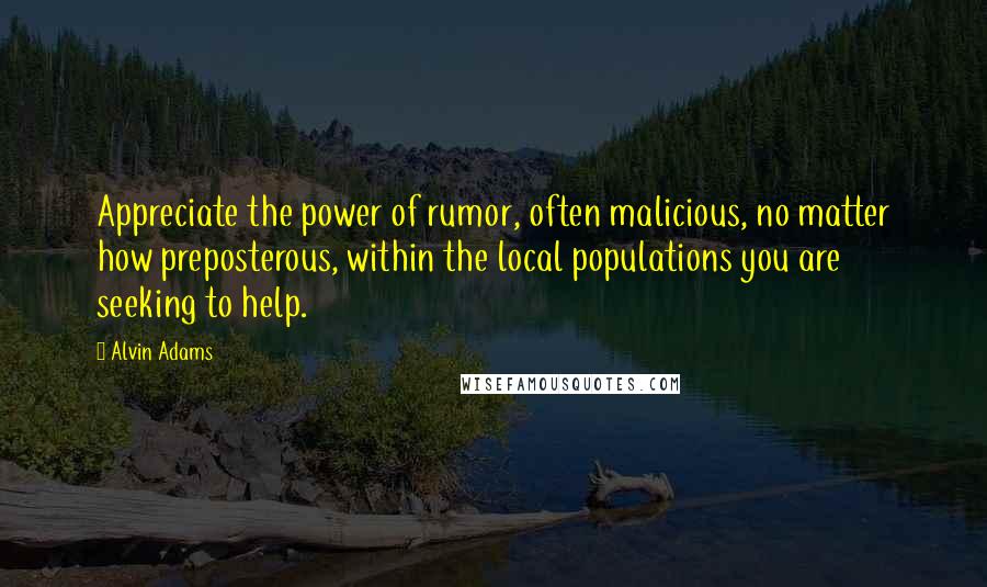 Alvin Adams Quotes: Appreciate the power of rumor, often malicious, no matter how preposterous, within the local populations you are seeking to help.