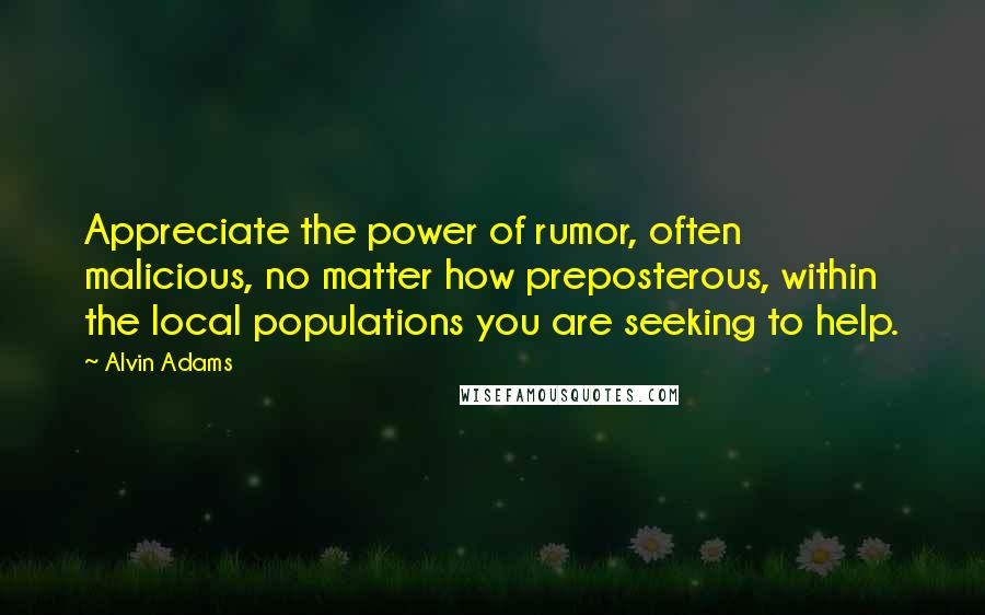 Alvin Adams Quotes: Appreciate the power of rumor, often malicious, no matter how preposterous, within the local populations you are seeking to help.