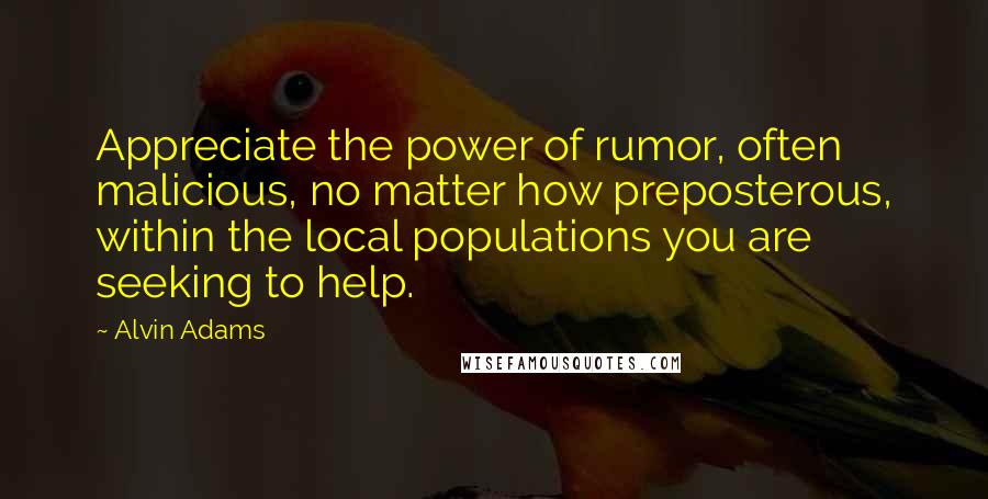 Alvin Adams Quotes: Appreciate the power of rumor, often malicious, no matter how preposterous, within the local populations you are seeking to help.