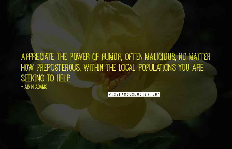 Alvin Adams Quotes: Appreciate the power of rumor, often malicious, no matter how preposterous, within the local populations you are seeking to help.