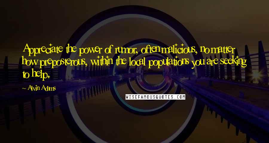 Alvin Adams Quotes: Appreciate the power of rumor, often malicious, no matter how preposterous, within the local populations you are seeking to help.