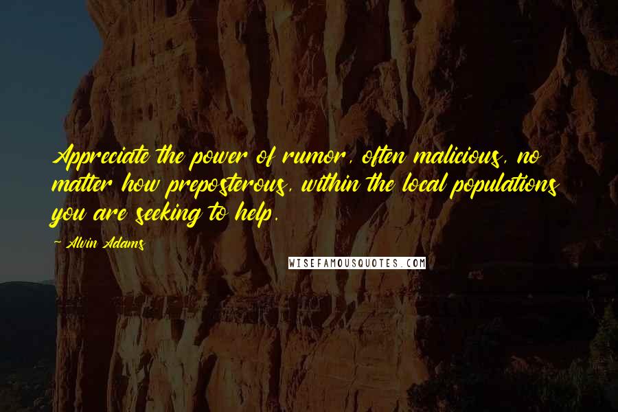 Alvin Adams Quotes: Appreciate the power of rumor, often malicious, no matter how preposterous, within the local populations you are seeking to help.