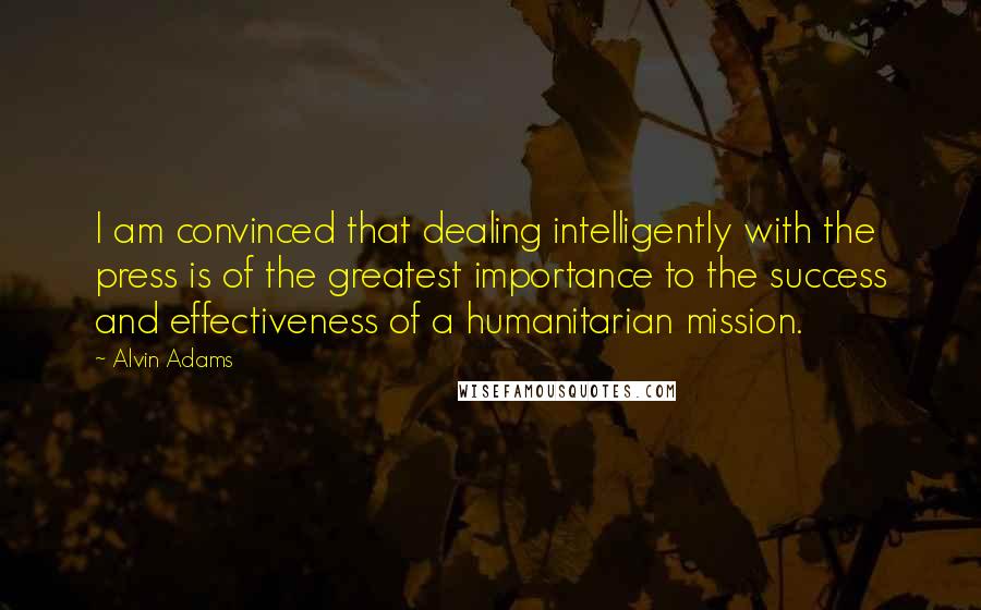 Alvin Adams Quotes: I am convinced that dealing intelligently with the press is of the greatest importance to the success and effectiveness of a humanitarian mission.