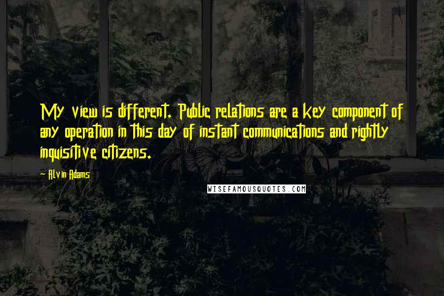 Alvin Adams Quotes: My view is different. Public relations are a key component of any operation in this day of instant communications and rightly inquisitive citizens.