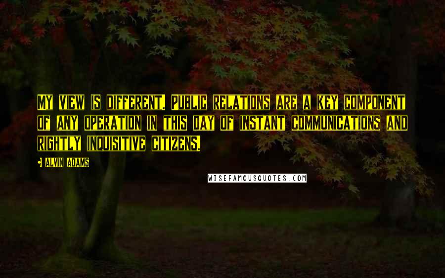 Alvin Adams Quotes: My view is different. Public relations are a key component of any operation in this day of instant communications and rightly inquisitive citizens.