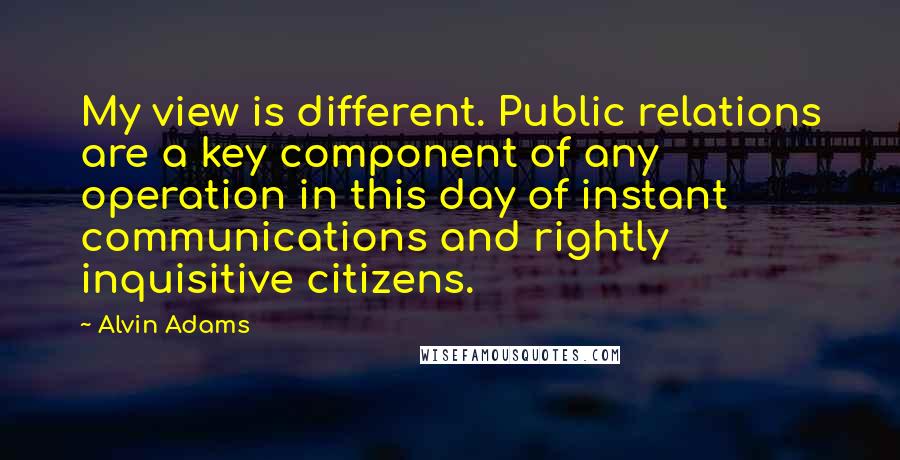 Alvin Adams Quotes: My view is different. Public relations are a key component of any operation in this day of instant communications and rightly inquisitive citizens.