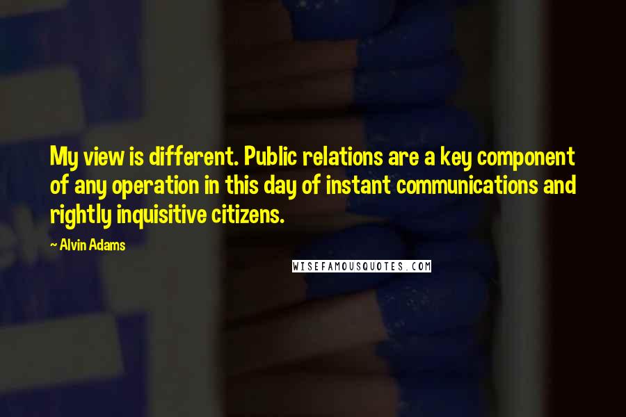 Alvin Adams Quotes: My view is different. Public relations are a key component of any operation in this day of instant communications and rightly inquisitive citizens.