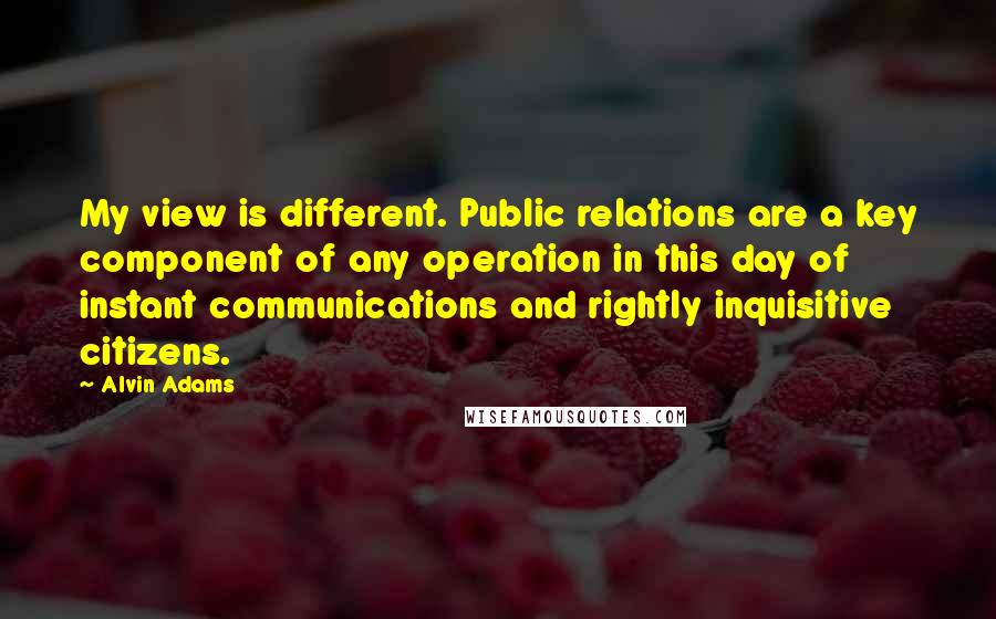 Alvin Adams Quotes: My view is different. Public relations are a key component of any operation in this day of instant communications and rightly inquisitive citizens.