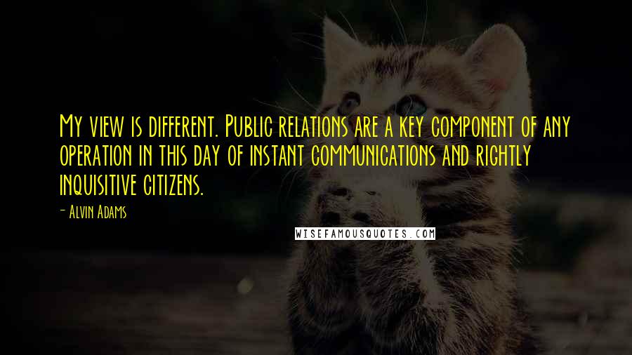 Alvin Adams Quotes: My view is different. Public relations are a key component of any operation in this day of instant communications and rightly inquisitive citizens.