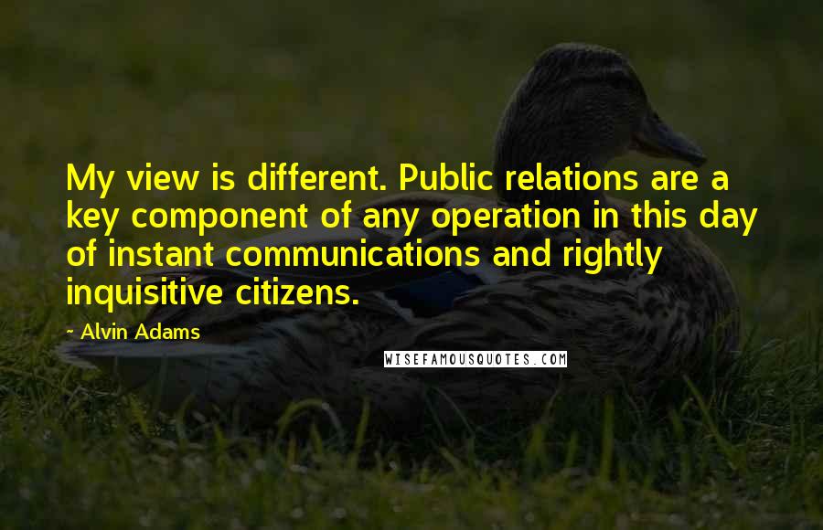 Alvin Adams Quotes: My view is different. Public relations are a key component of any operation in this day of instant communications and rightly inquisitive citizens.