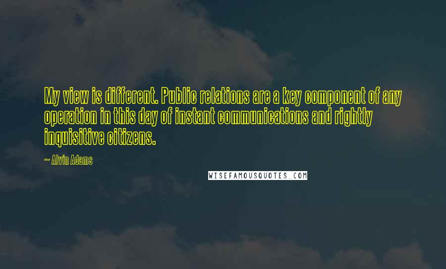 Alvin Adams Quotes: My view is different. Public relations are a key component of any operation in this day of instant communications and rightly inquisitive citizens.