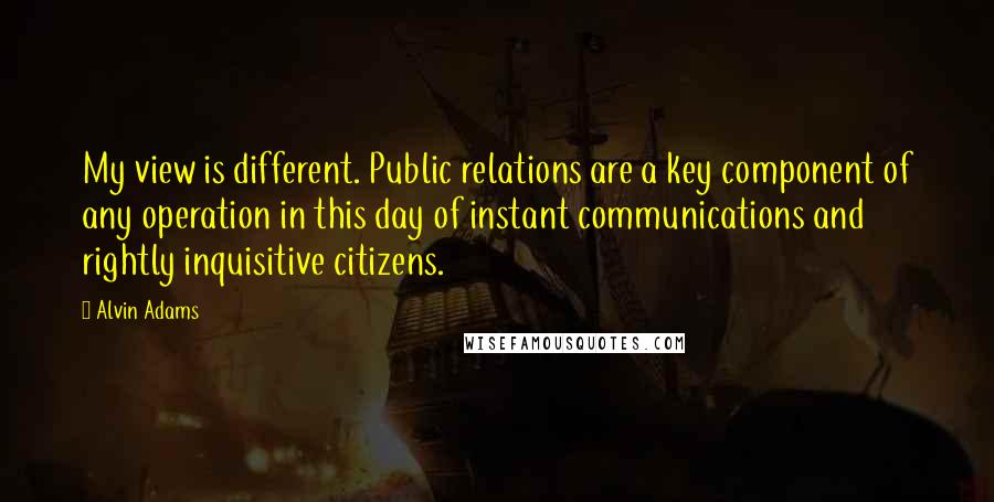 Alvin Adams Quotes: My view is different. Public relations are a key component of any operation in this day of instant communications and rightly inquisitive citizens.