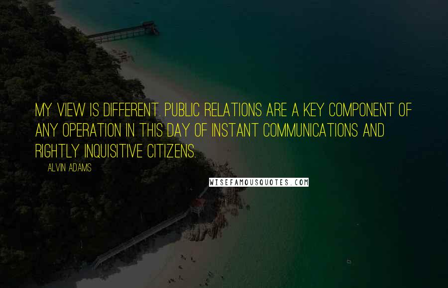 Alvin Adams Quotes: My view is different. Public relations are a key component of any operation in this day of instant communications and rightly inquisitive citizens.