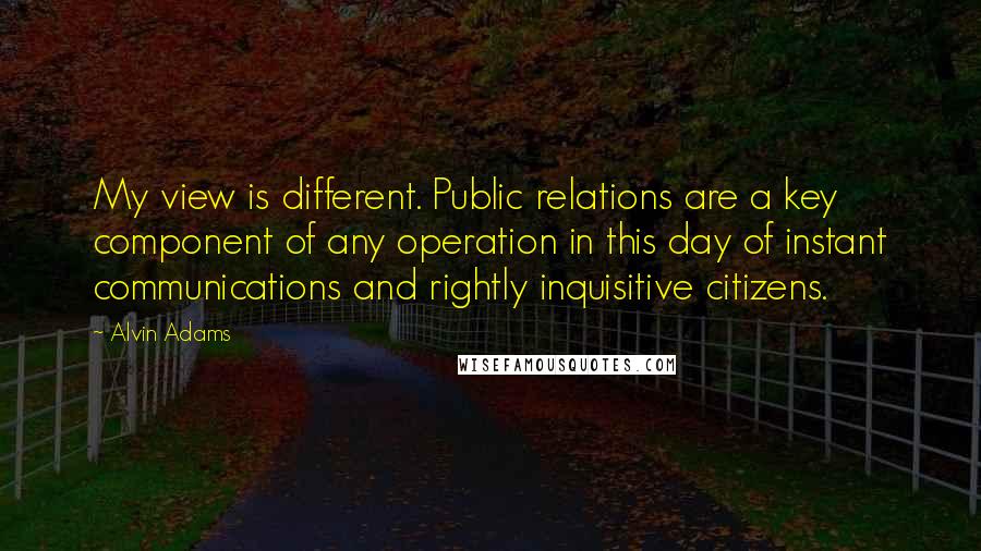 Alvin Adams Quotes: My view is different. Public relations are a key component of any operation in this day of instant communications and rightly inquisitive citizens.