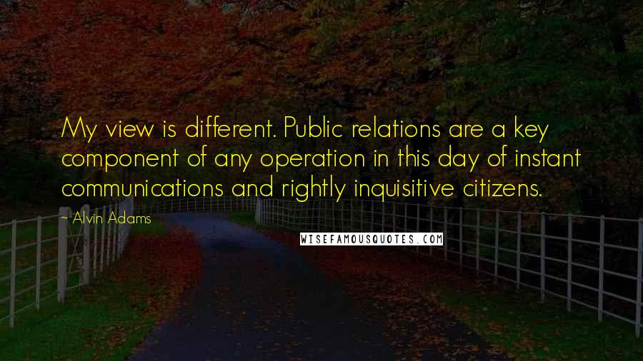 Alvin Adams Quotes: My view is different. Public relations are a key component of any operation in this day of instant communications and rightly inquisitive citizens.