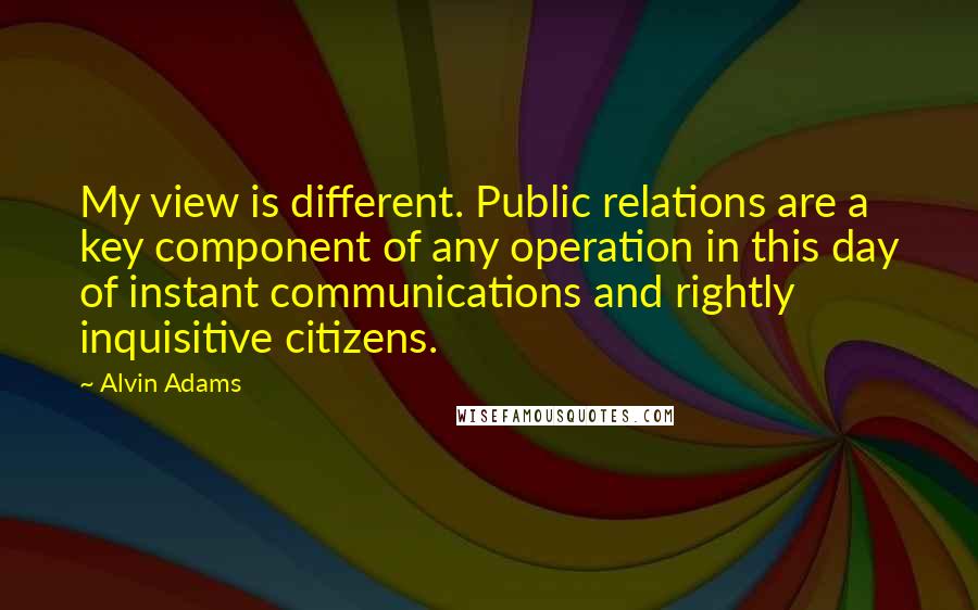 Alvin Adams Quotes: My view is different. Public relations are a key component of any operation in this day of instant communications and rightly inquisitive citizens.