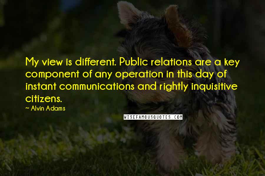 Alvin Adams Quotes: My view is different. Public relations are a key component of any operation in this day of instant communications and rightly inquisitive citizens.