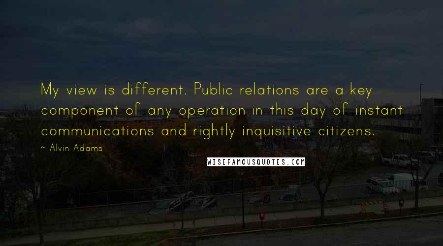 Alvin Adams Quotes: My view is different. Public relations are a key component of any operation in this day of instant communications and rightly inquisitive citizens.