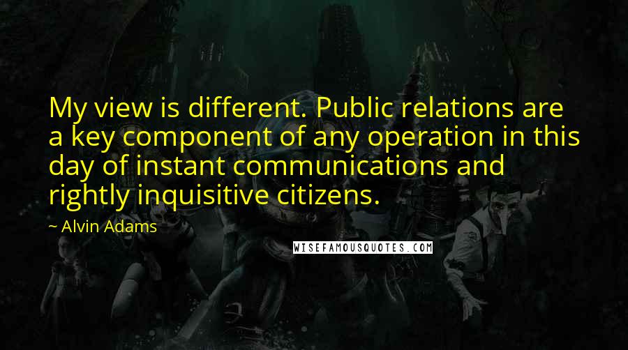 Alvin Adams Quotes: My view is different. Public relations are a key component of any operation in this day of instant communications and rightly inquisitive citizens.