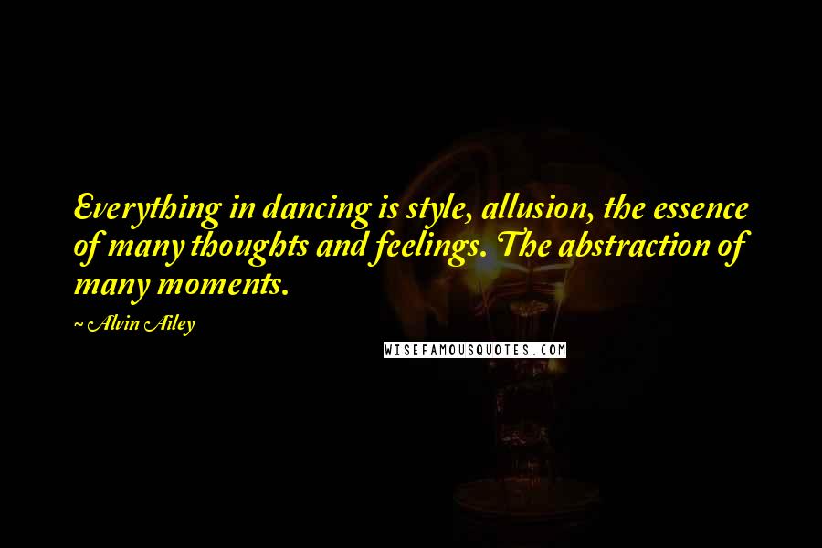 Alvin Ailey Quotes: Everything in dancing is style, allusion, the essence of many thoughts and feelings. The abstraction of many moments.