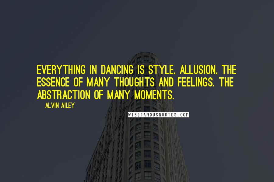 Alvin Ailey Quotes: Everything in dancing is style, allusion, the essence of many thoughts and feelings. The abstraction of many moments.