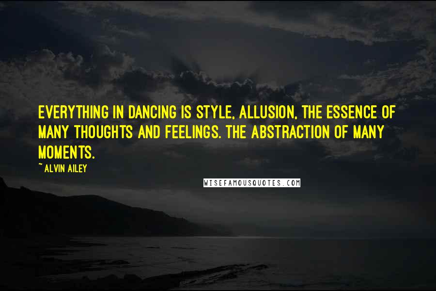 Alvin Ailey Quotes: Everything in dancing is style, allusion, the essence of many thoughts and feelings. The abstraction of many moments.