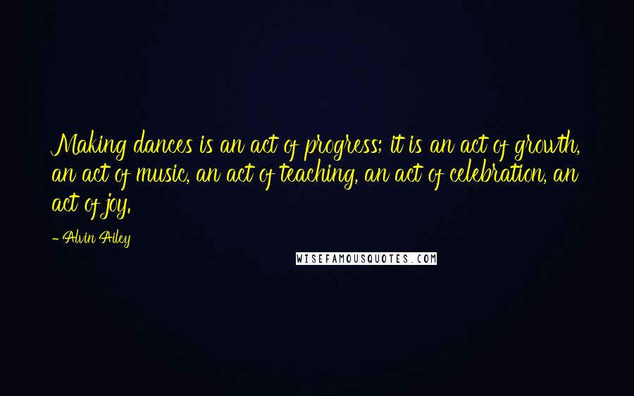 Alvin Ailey Quotes: Making dances is an act of progress; it is an act of growth, an act of music, an act of teaching, an act of celebration, an act of joy.