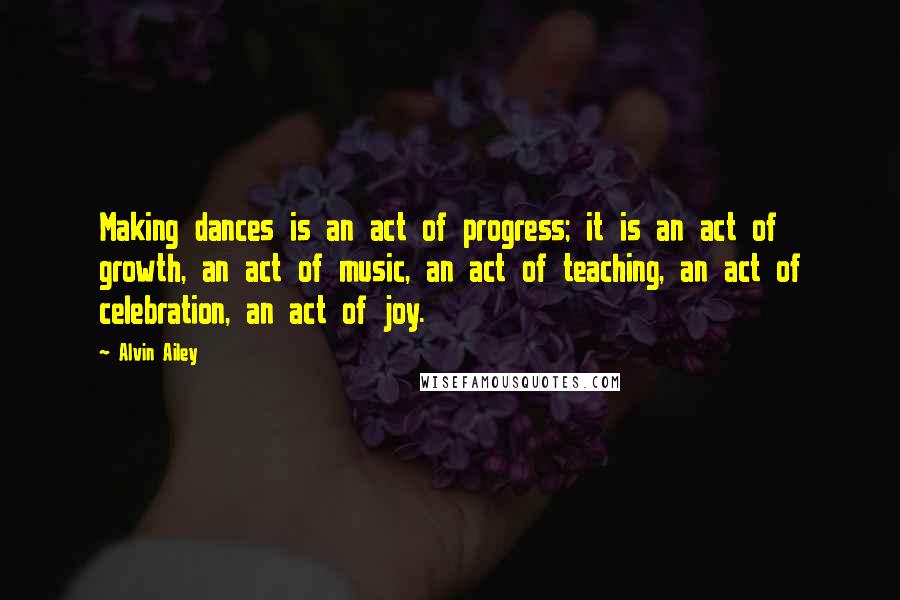 Alvin Ailey Quotes: Making dances is an act of progress; it is an act of growth, an act of music, an act of teaching, an act of celebration, an act of joy.