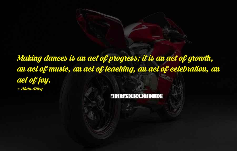 Alvin Ailey Quotes: Making dances is an act of progress; it is an act of growth, an act of music, an act of teaching, an act of celebration, an act of joy.