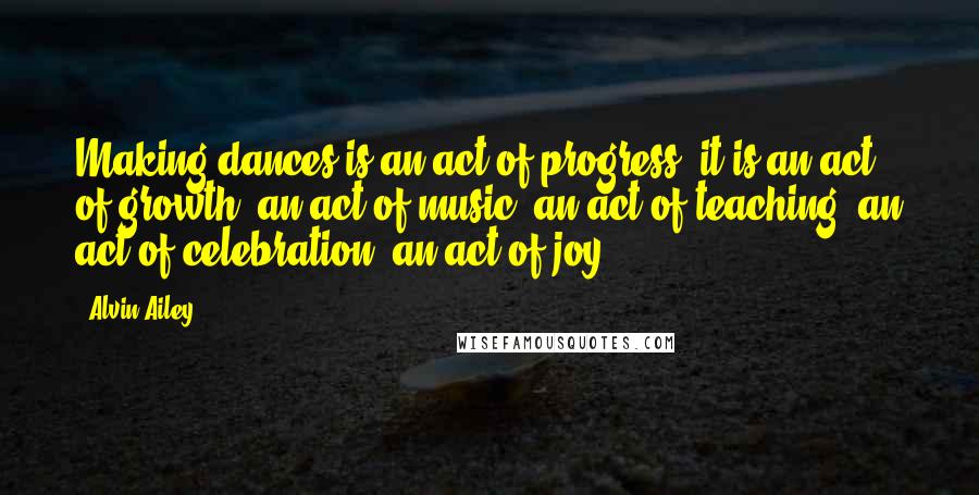 Alvin Ailey Quotes: Making dances is an act of progress; it is an act of growth, an act of music, an act of teaching, an act of celebration, an act of joy.
