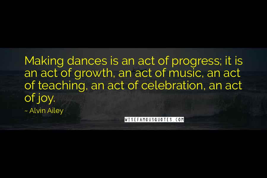 Alvin Ailey Quotes: Making dances is an act of progress; it is an act of growth, an act of music, an act of teaching, an act of celebration, an act of joy.