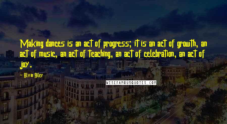 Alvin Ailey Quotes: Making dances is an act of progress; it is an act of growth, an act of music, an act of teaching, an act of celebration, an act of joy.