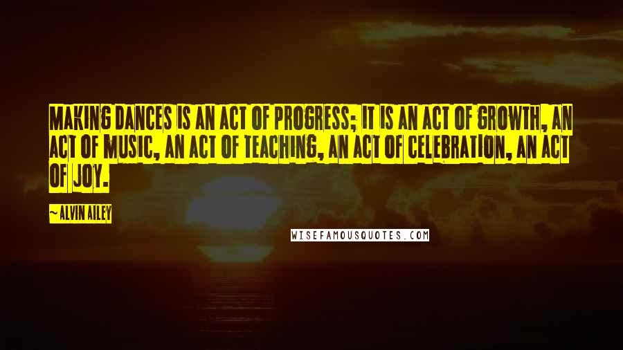 Alvin Ailey Quotes: Making dances is an act of progress; it is an act of growth, an act of music, an act of teaching, an act of celebration, an act of joy.