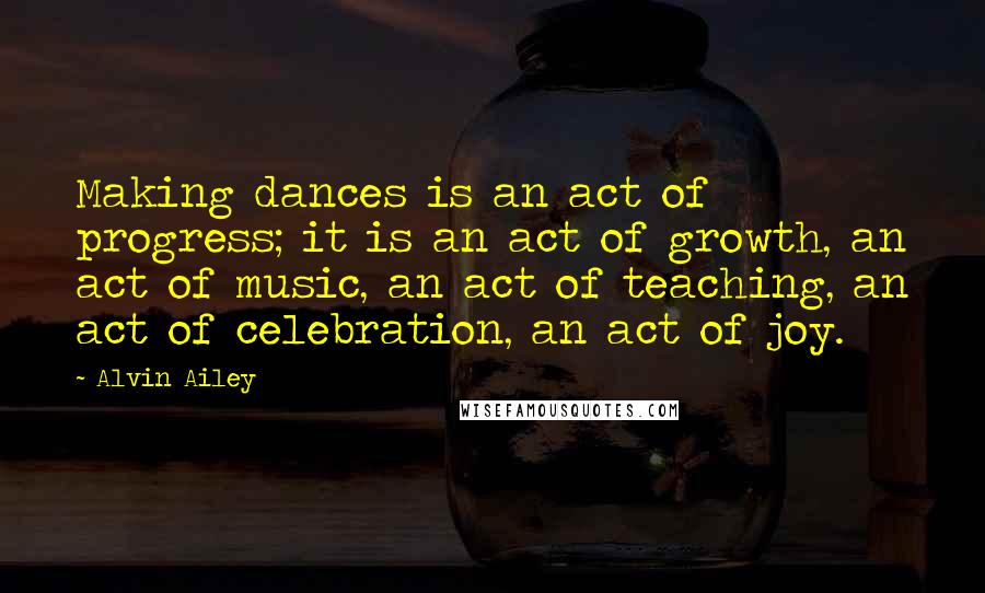 Alvin Ailey Quotes: Making dances is an act of progress; it is an act of growth, an act of music, an act of teaching, an act of celebration, an act of joy.