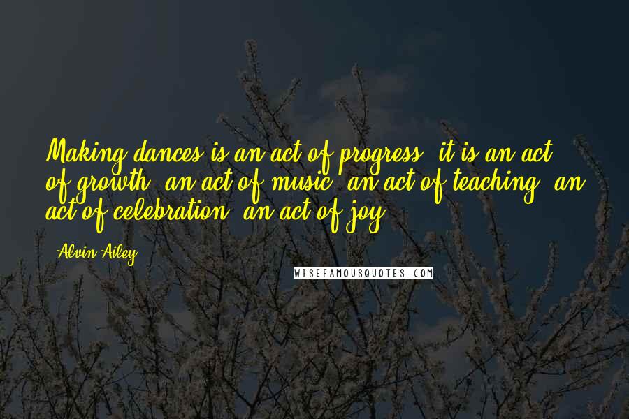 Alvin Ailey Quotes: Making dances is an act of progress; it is an act of growth, an act of music, an act of teaching, an act of celebration, an act of joy.