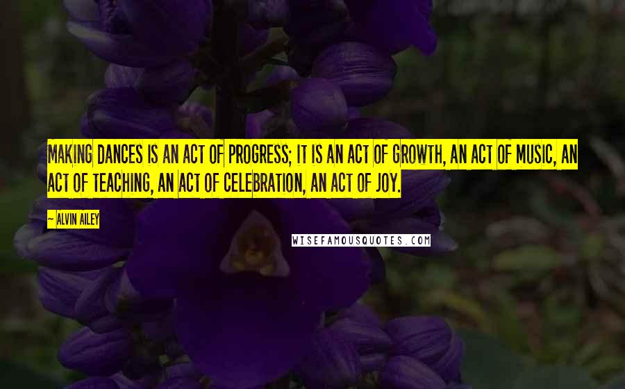 Alvin Ailey Quotes: Making dances is an act of progress; it is an act of growth, an act of music, an act of teaching, an act of celebration, an act of joy.