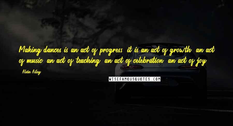 Alvin Ailey Quotes: Making dances is an act of progress; it is an act of growth, an act of music, an act of teaching, an act of celebration, an act of joy.