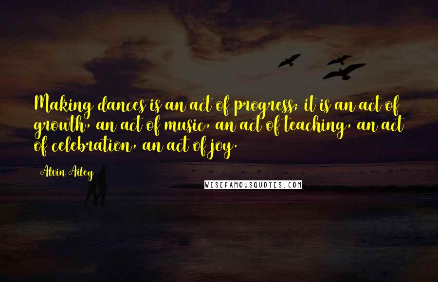 Alvin Ailey Quotes: Making dances is an act of progress; it is an act of growth, an act of music, an act of teaching, an act of celebration, an act of joy.
