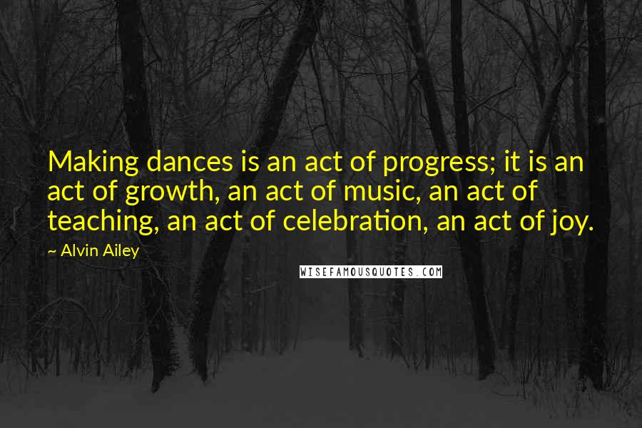 Alvin Ailey Quotes: Making dances is an act of progress; it is an act of growth, an act of music, an act of teaching, an act of celebration, an act of joy.