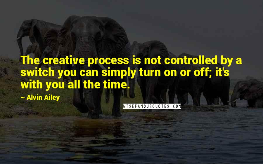 Alvin Ailey Quotes: The creative process is not controlled by a switch you can simply turn on or off; it's with you all the time.
