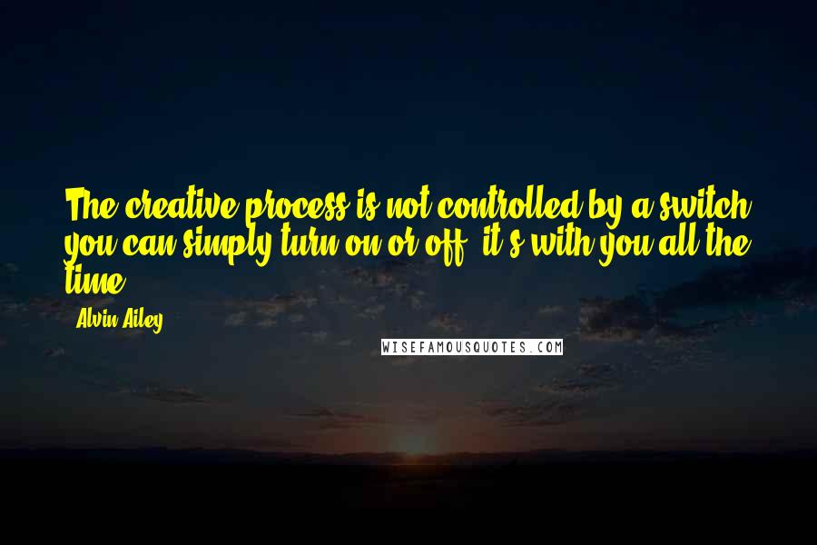 Alvin Ailey Quotes: The creative process is not controlled by a switch you can simply turn on or off; it's with you all the time.