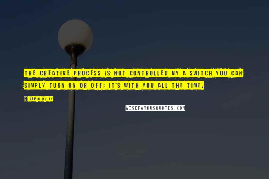 Alvin Ailey Quotes: The creative process is not controlled by a switch you can simply turn on or off; it's with you all the time.