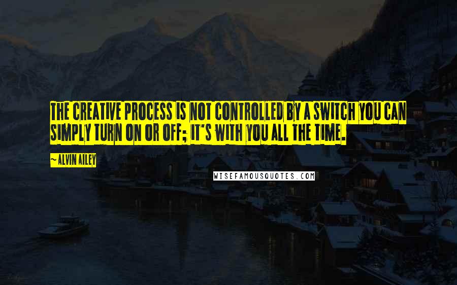 Alvin Ailey Quotes: The creative process is not controlled by a switch you can simply turn on or off; it's with you all the time.