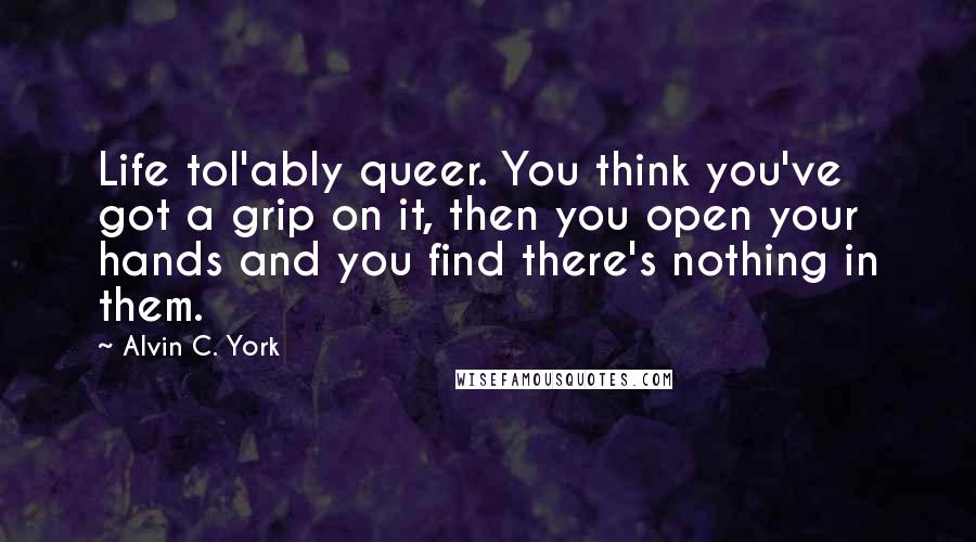 Alvin C. York Quotes: Life tol'ably queer. You think you've got a grip on it, then you open your hands and you find there's nothing in them.