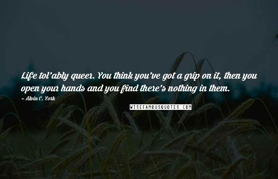 Alvin C. York Quotes: Life tol'ably queer. You think you've got a grip on it, then you open your hands and you find there's nothing in them.