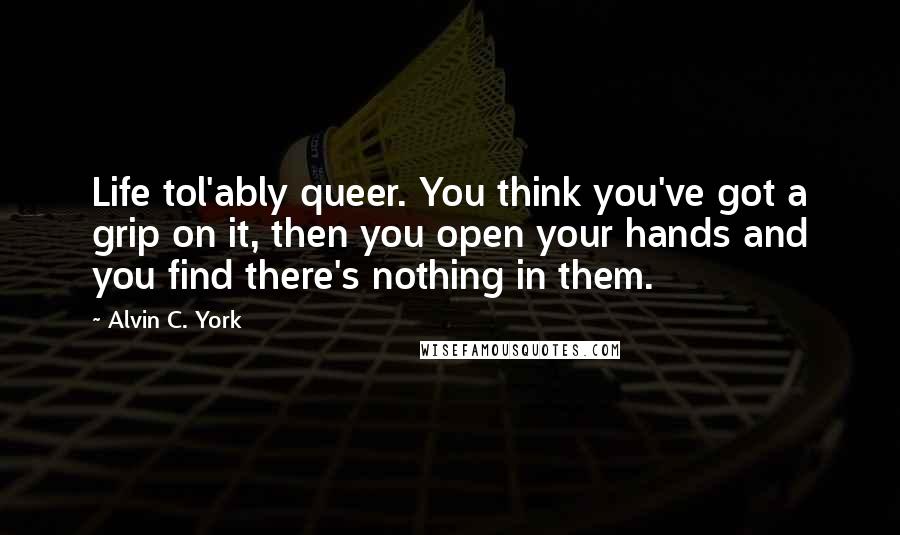 Alvin C. York Quotes: Life tol'ably queer. You think you've got a grip on it, then you open your hands and you find there's nothing in them.