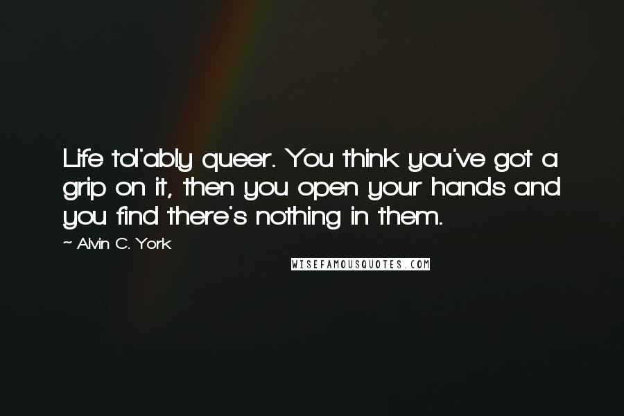Alvin C. York Quotes: Life tol'ably queer. You think you've got a grip on it, then you open your hands and you find there's nothing in them.